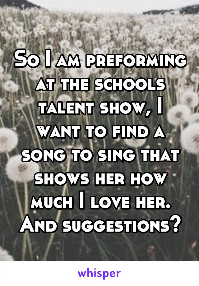 So I am preforming at the schools talent show, I want to find a song to sing that shows her how much I love her. And suggestions?