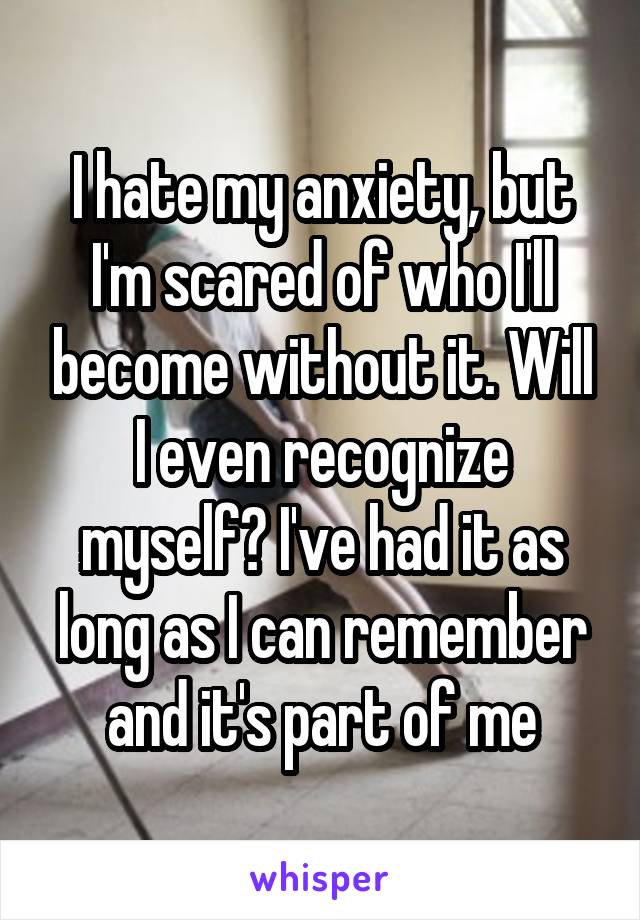I hate my anxiety, but I'm scared of who I'll become without it. Will I even recognize myself? I've had it as long as I can remember and it's part of me