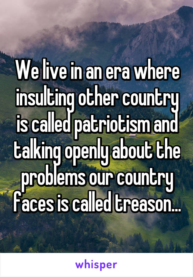 We live in an era where insulting other country is called patriotism and talking openly about the problems our country faces is called treason...