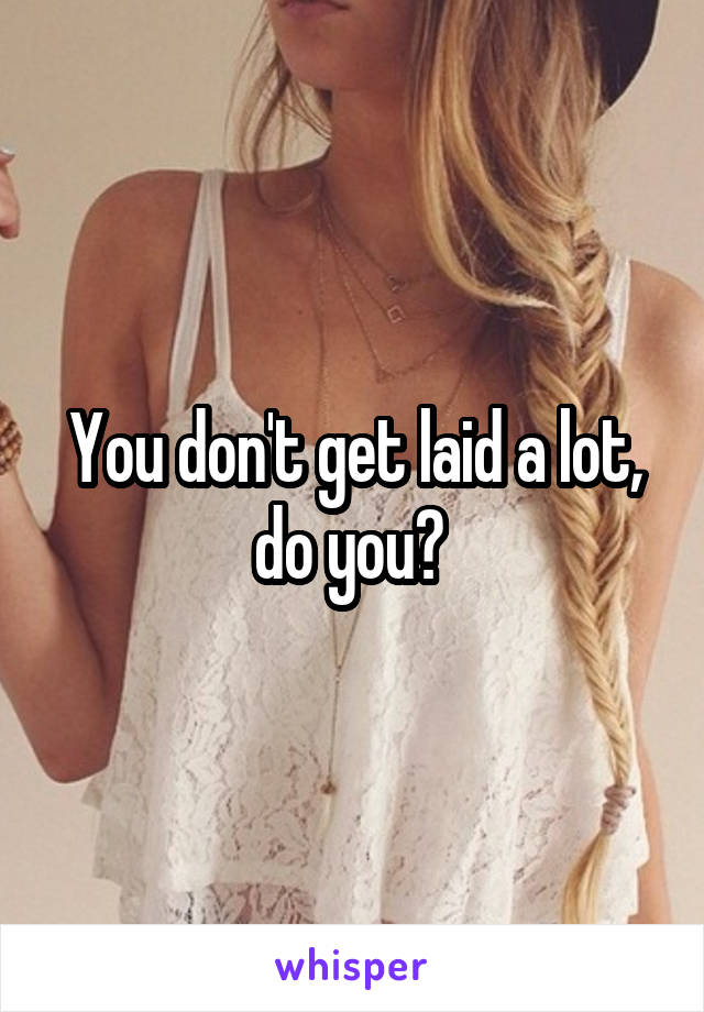 You don't get laid a lot, do you? 