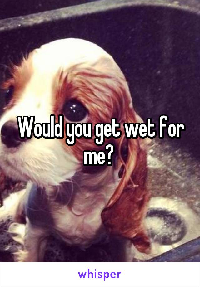 Would you get wet for me? 
