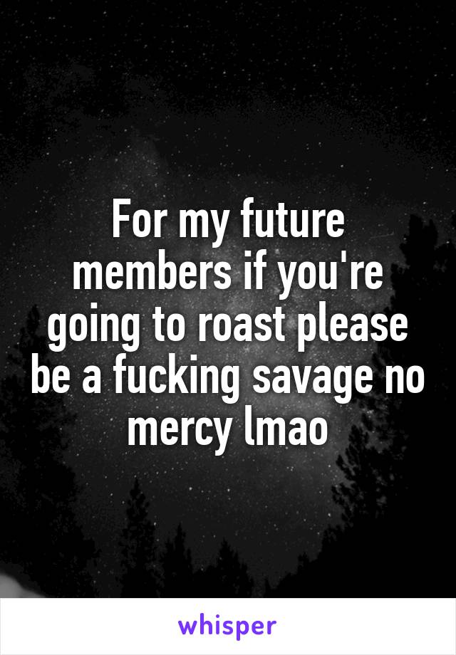 For my future members if you're going to roast please be a fucking savage no mercy lmao