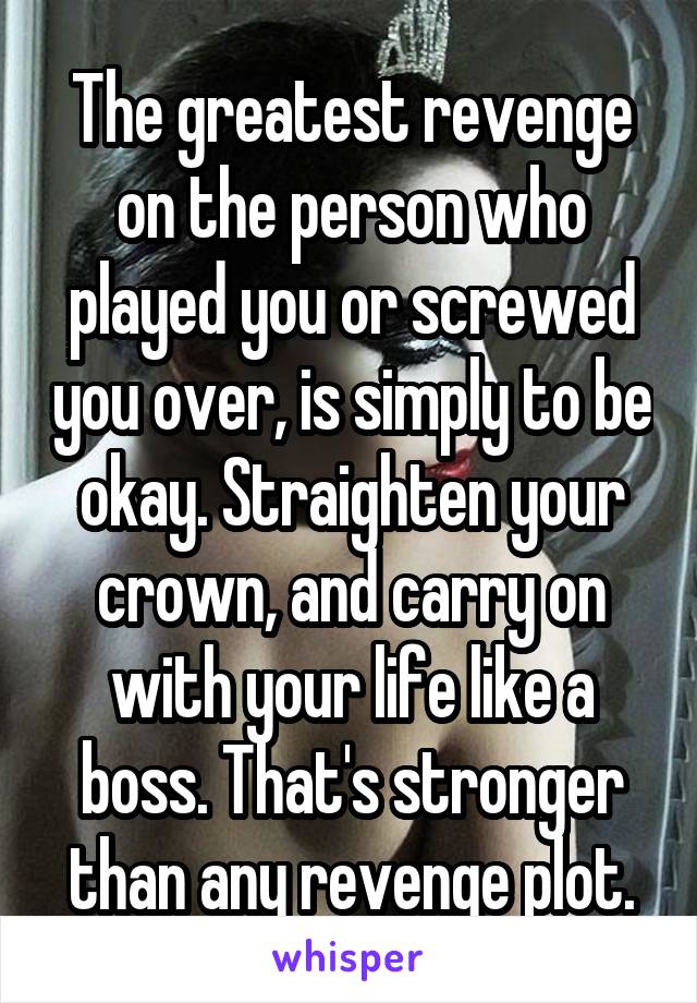 The greatest revenge on the person who played you or screwed you over, is simply to be okay. Straighten your crown, and carry on with your life like a boss. That's stronger than any revenge plot.