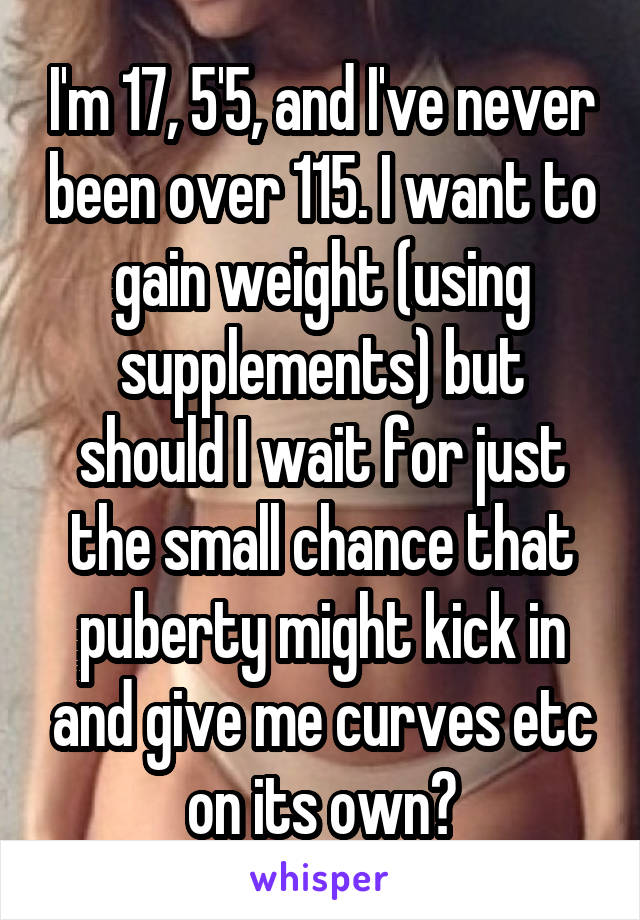 I'm 17, 5'5, and I've never been over 115. I want to gain weight (using supplements) but should I wait for just the small chance that puberty might kick in and give me curves etc on its own?