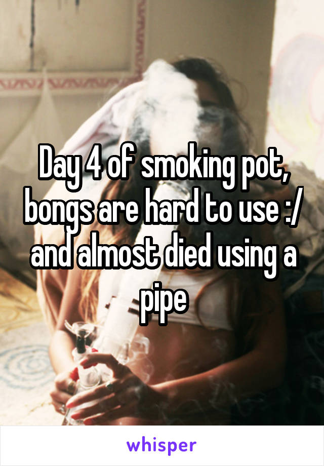 Day 4 of smoking pot, bongs are hard to use :/ and almost died using a pipe