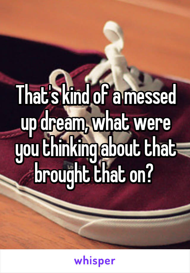 That's kind of a messed up dream, what were you thinking about that brought that on? 