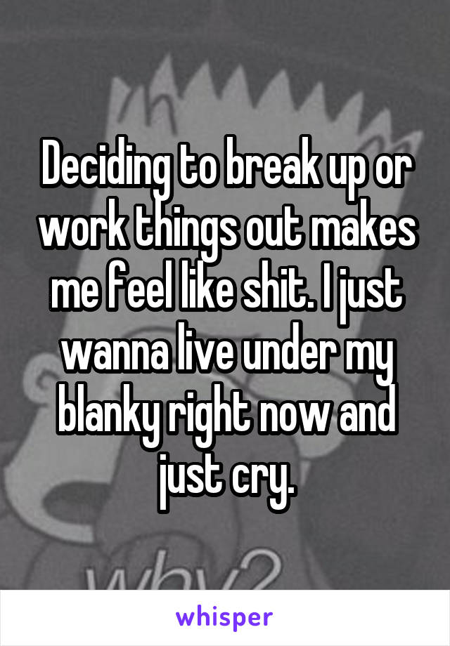 Deciding to break up or work things out makes me feel like shit. I just wanna live under my blanky right now and just cry.