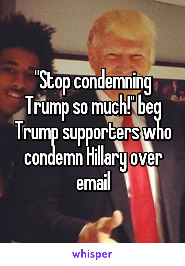 "Stop condemning Trump so much!" beg Trump supporters who condemn Hillary over email
