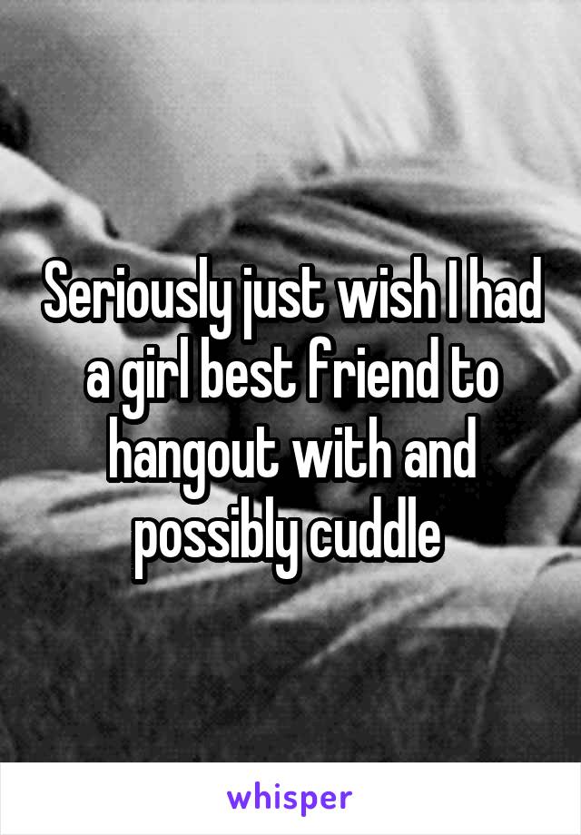 Seriously just wish I had a girl best friend to hangout with and possibly cuddle 