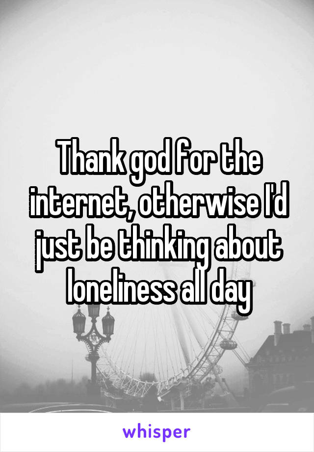 Thank god for the internet, otherwise I'd just be thinking about loneliness all day