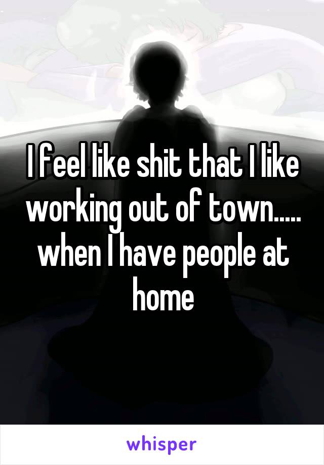 I feel like shit that I like working out of town..... when I have people at home