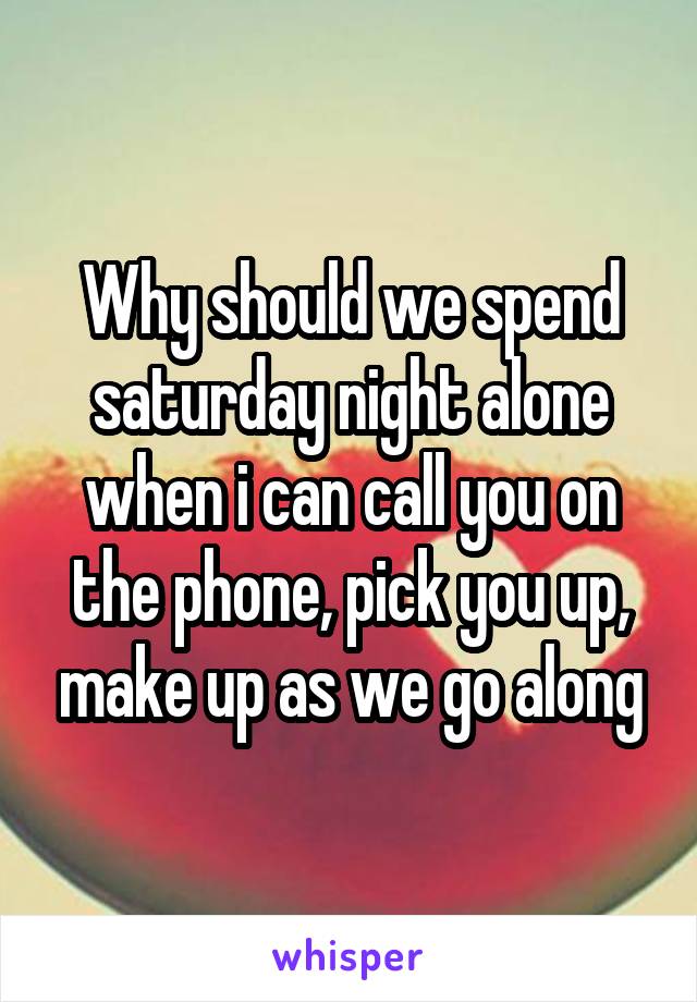 Why should we spend saturday night alone when i can call you on the phone, pick you up, make up as we go along