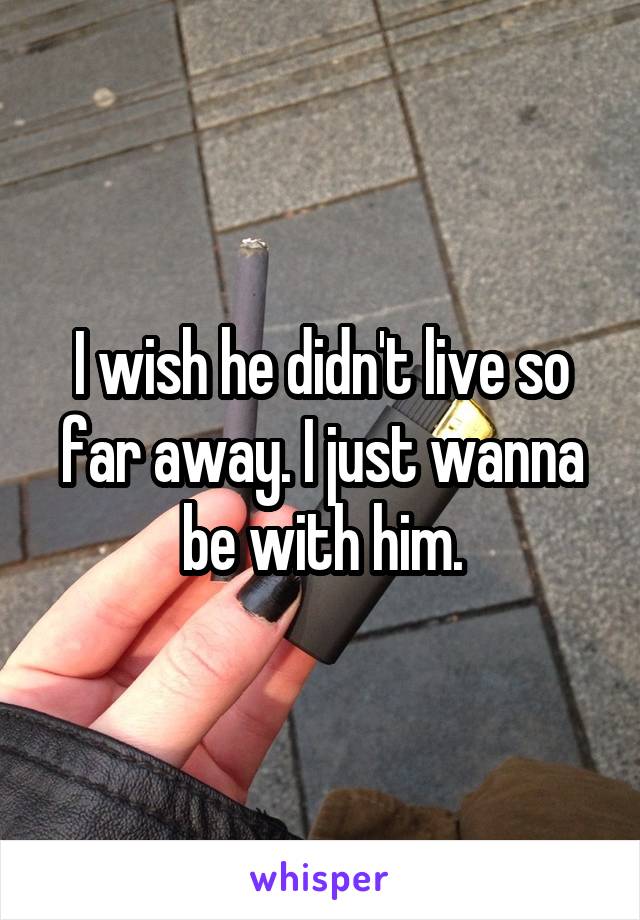 I wish he didn't live so far away. I just wanna be with him.