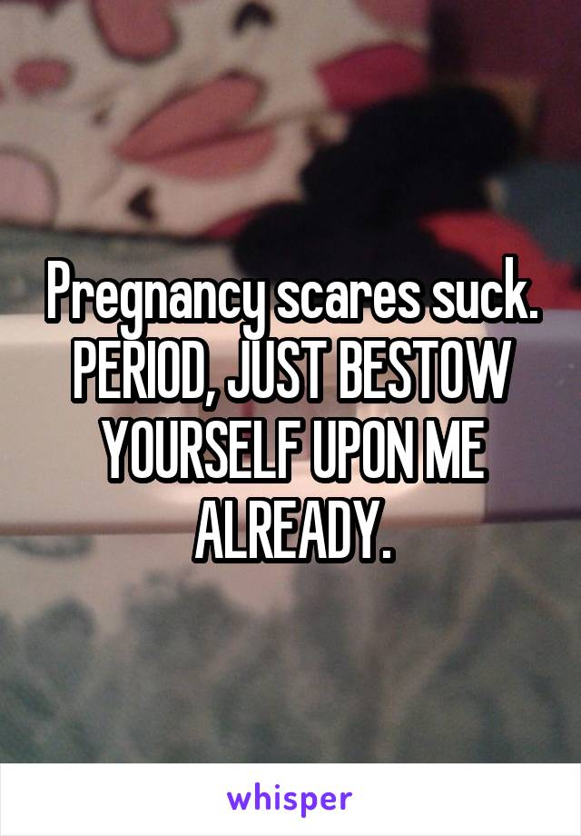 Pregnancy scares suck. PERIOD, JUST BESTOW YOURSELF UPON ME ALREADY.