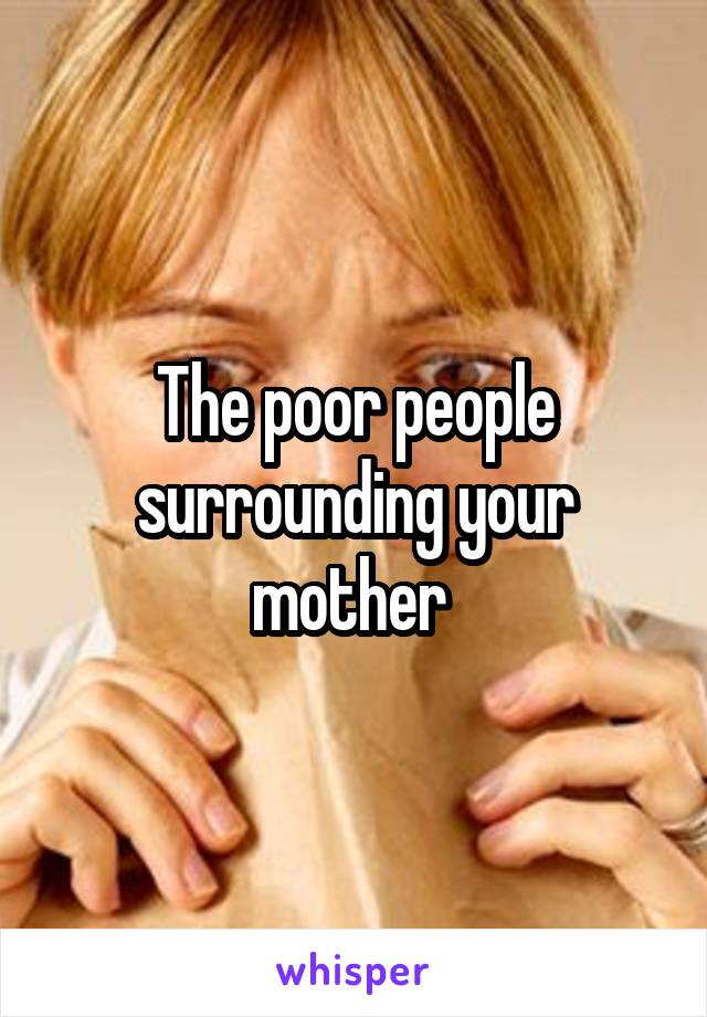 The poor people surrounding your mother 