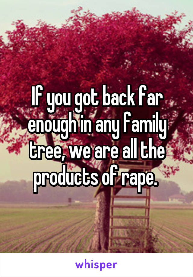 If you got back far enough in any family tree, we are all the products of rape. 