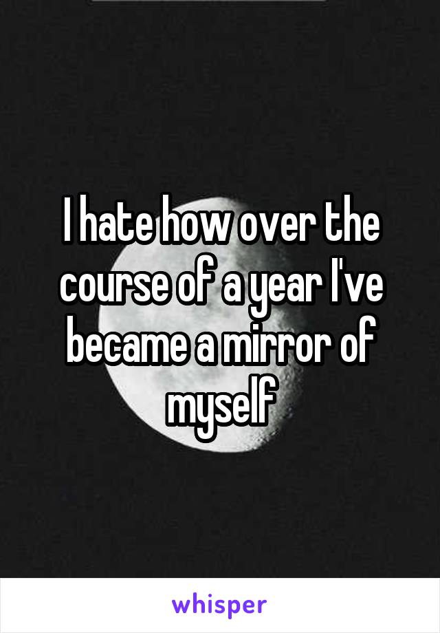 I hate how over the course of a year I've became a mirror of myself