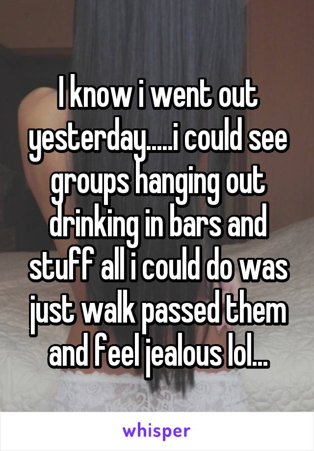 I know i went out yesterday.....i could see groups hanging out drinking in bars and stuff all i could do was just walk passed them and feel jealous lol...