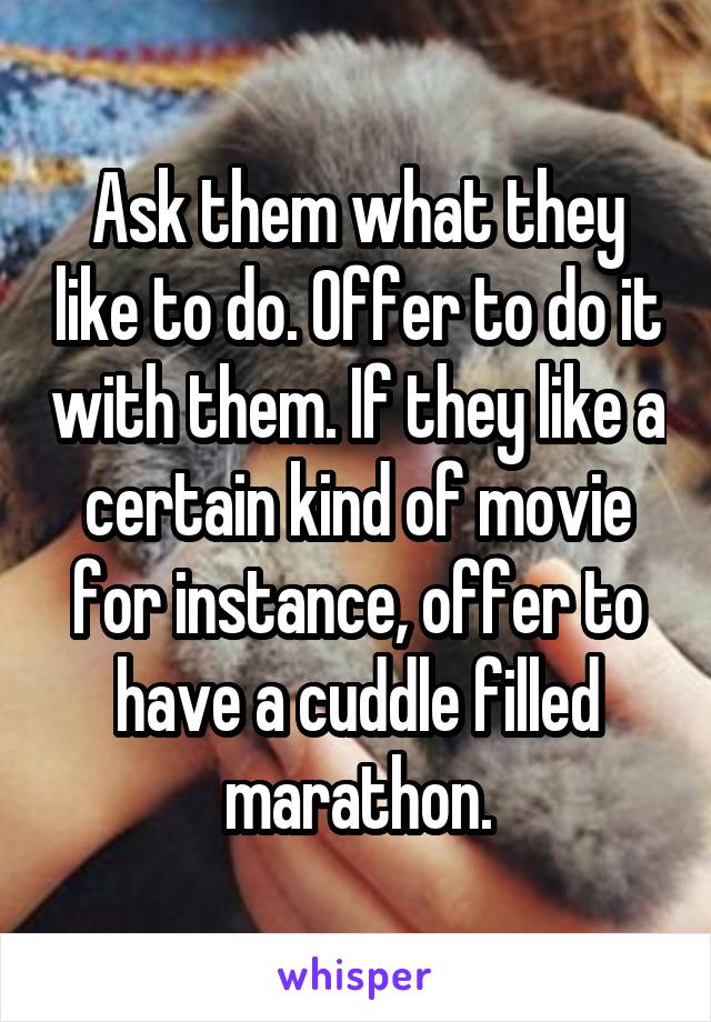 Ask them what they like to do. Offer to do it with them. If they like a certain kind of movie for instance, offer to have a cuddle filled marathon.