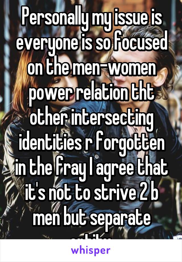 Personally my issue is everyone is so focused on the men-women power relation tht other intersecting identities r forgotten in the fray I agree that it's not to strive 2 b men but separate entity 