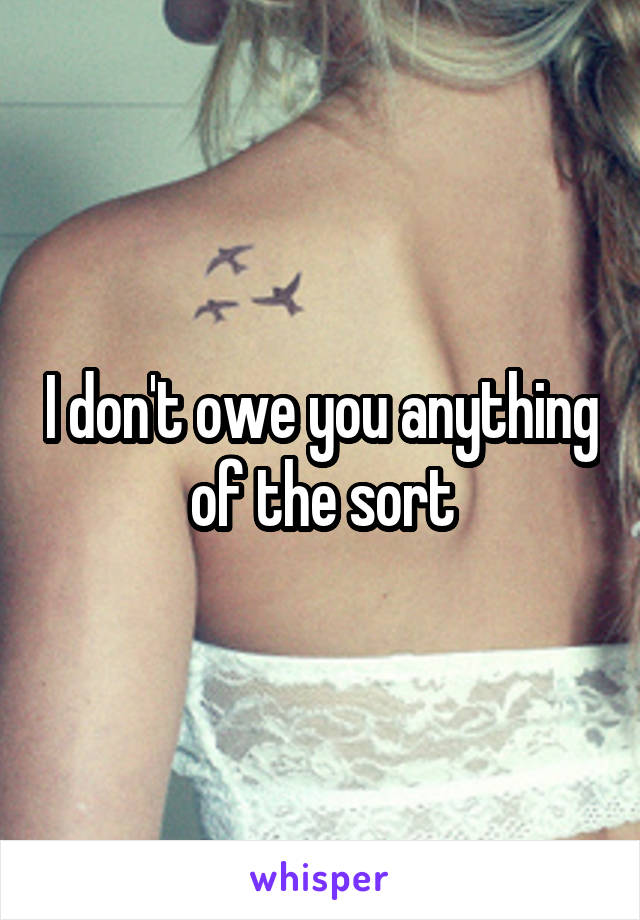 I don't owe you anything of the sort