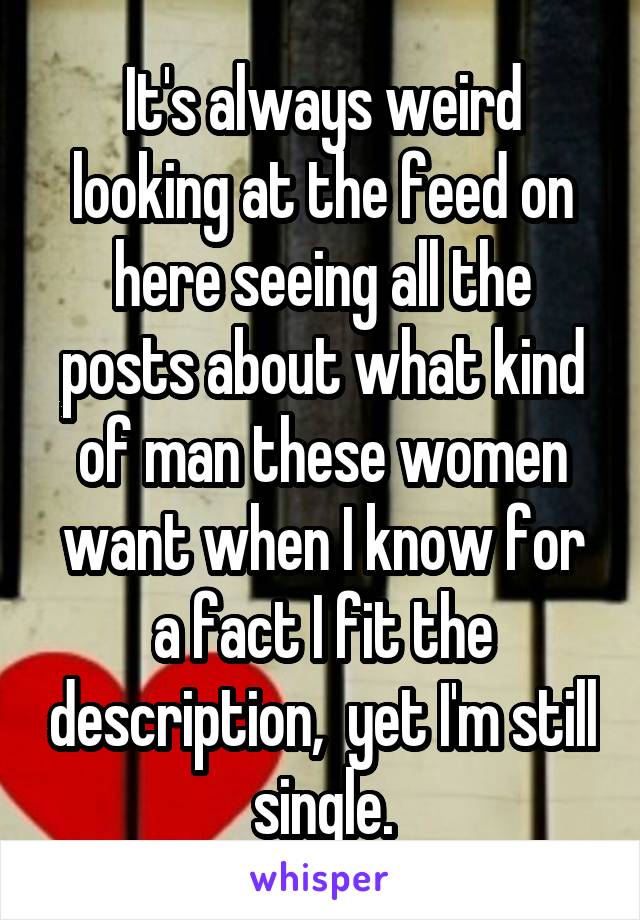 It's always weird looking at the feed on here seeing all the posts about what kind of man these women want when I know for a fact I fit the description,  yet I'm still single.