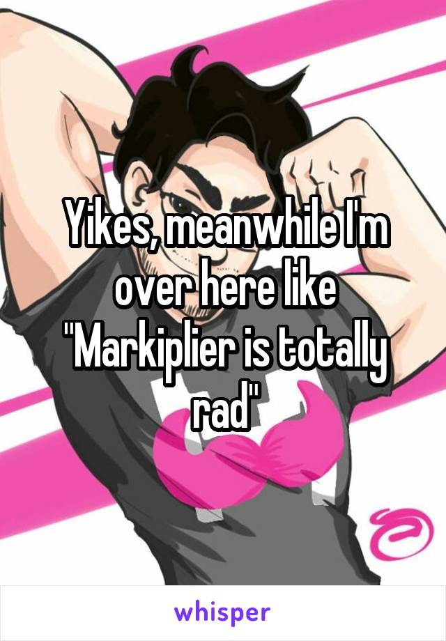 Yikes, meanwhile I'm over here like "Markiplier is totally rad"
