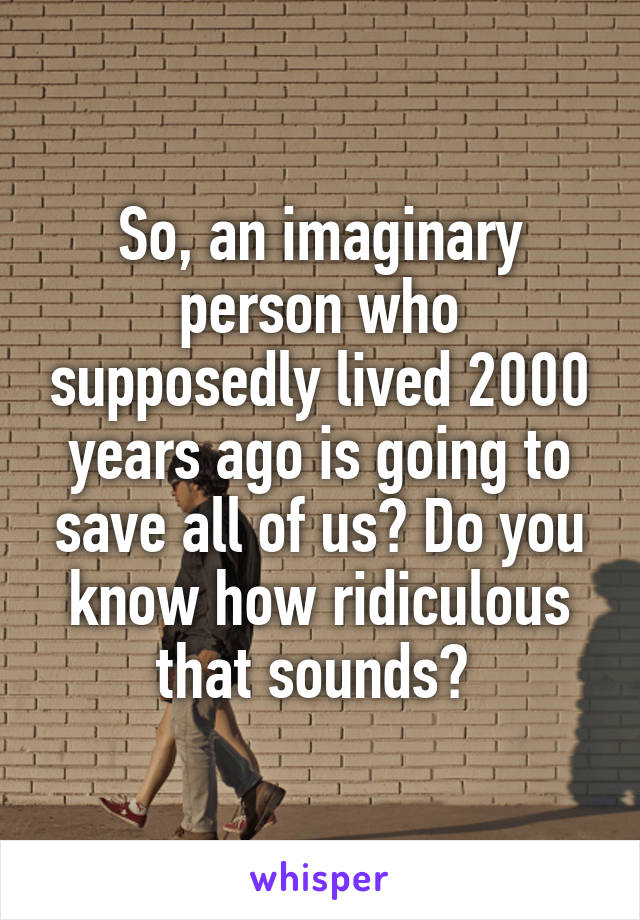 So, an imaginary person who supposedly lived 2000 years ago is going to save all of us? Do you know how ridiculous that sounds? 