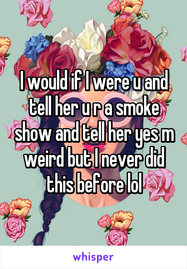 I would if I were u and tell her u r a smoke show and tell her yes m weird but I never did this before lol