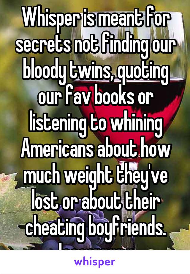 Whisper is meant for secrets not finding our bloody twins, quoting our fav books or listening to whining Americans about how much weight they've lost or about their cheating boyfriends. !aaaarrrrg