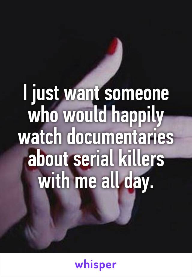 I just want someone who would happily watch documentaries about serial killers with me all day.