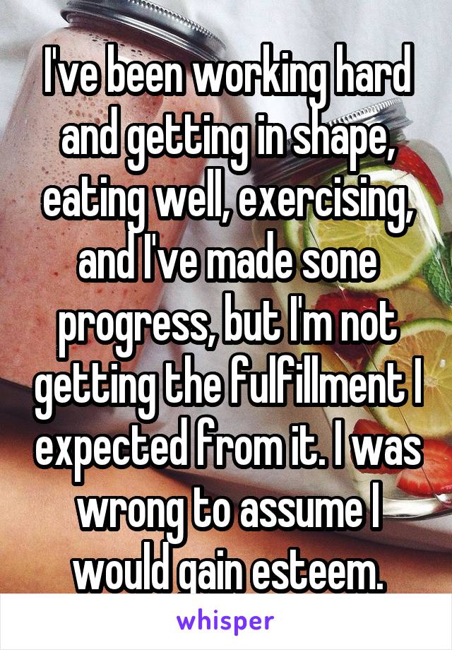 I've been working hard and getting in shape, eating well, exercising, and I've made sone progress, but I'm not getting the fulfillment I expected from it. I was wrong to assume I would gain esteem.