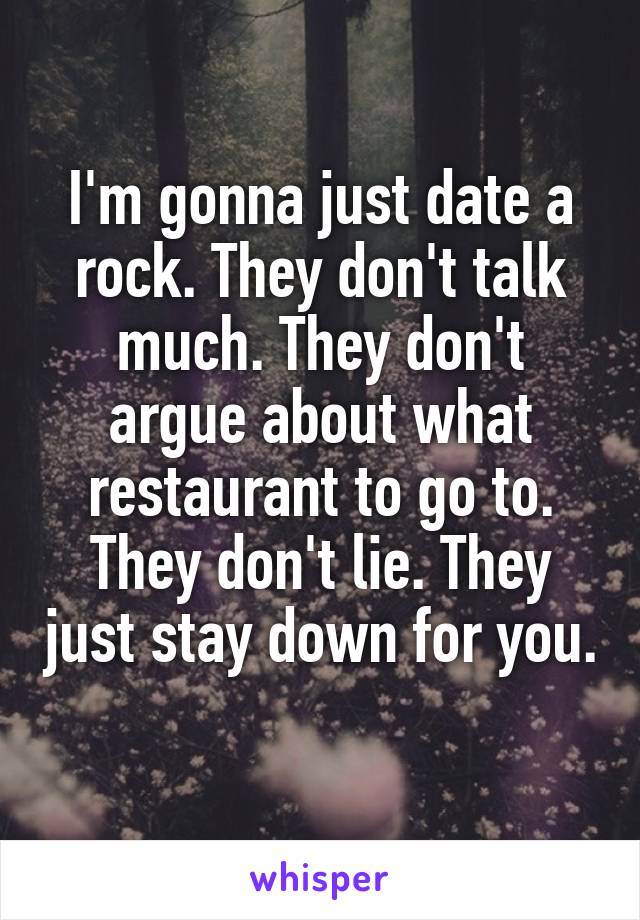 I'm gonna just date a rock. They don't talk much. They don't argue about what restaurant to go to. They don't lie. They just stay down for you. 