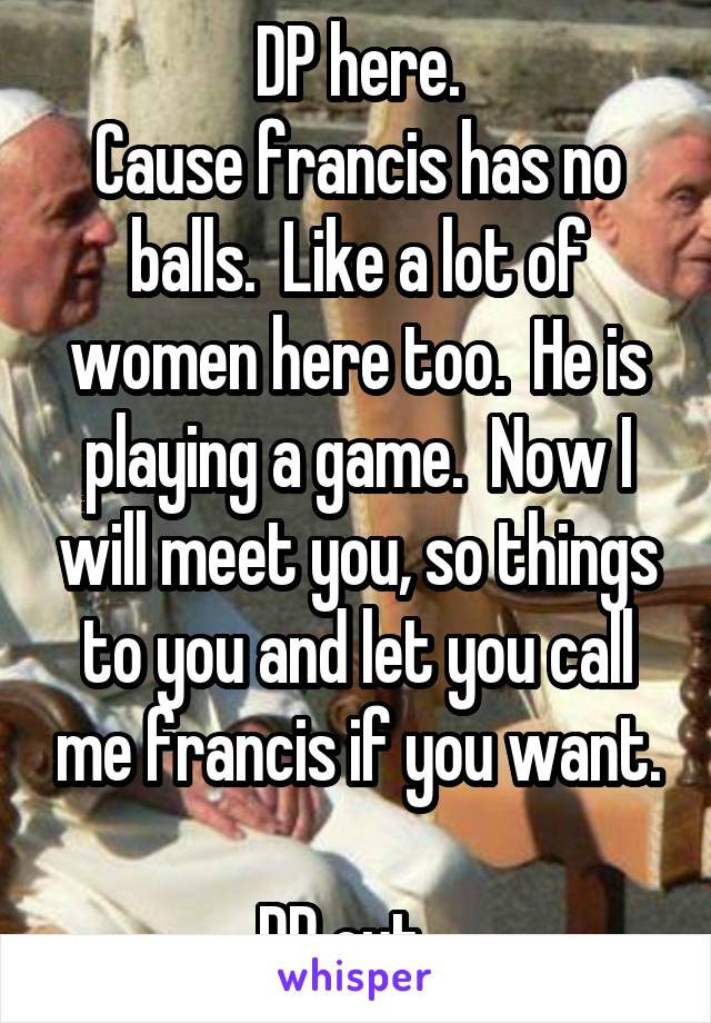 DP here.
Cause francis has no balls.  Like a lot of women here too.  He is playing a game.  Now I will meet you, so things to you and let you call me francis if you want.

DP out...