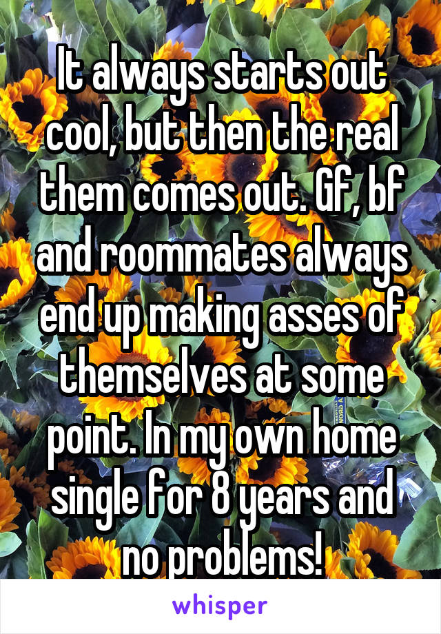 It always starts out cool, but then the real them comes out. Gf, bf and roommates always end up making asses of themselves at some point. In my own home single for 8 years and no problems!
