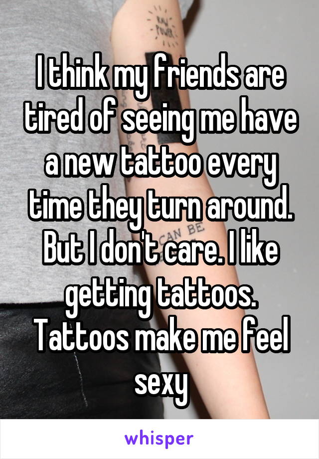 I think my friends are tired of seeing me have a new tattoo every time they turn around. But I don't care. I like getting tattoos. Tattoos make me feel sexy