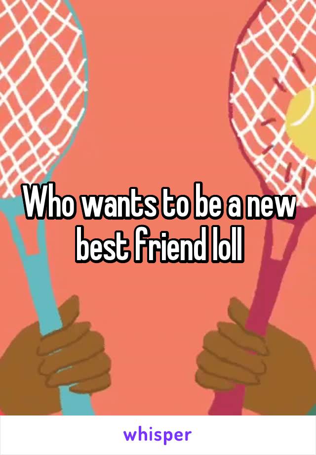 Who wants to be a new best friend loll