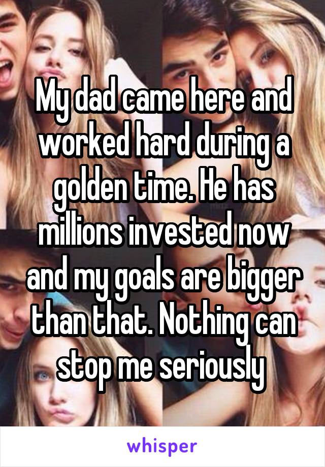 My dad came here and worked hard during a golden time. He has millions invested now and my goals are bigger than that. Nothing can stop me seriously 