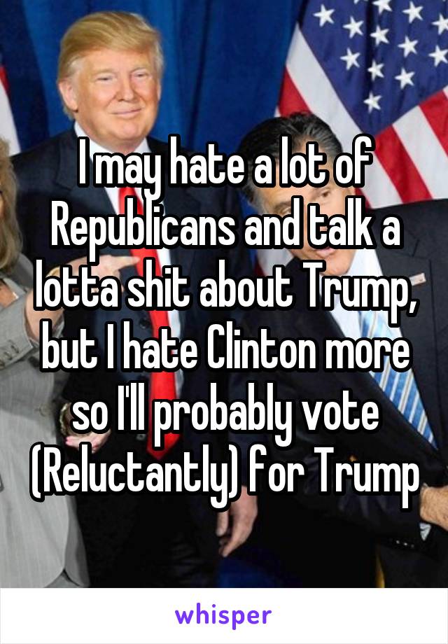 I may hate a lot of Republicans and talk a lotta shit about Trump, but I hate Clinton more so I'll probably vote (Reluctantly) for Trump