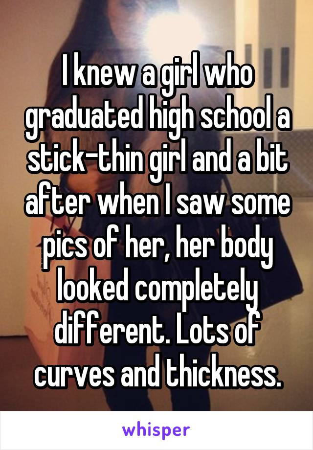 I knew a girl who graduated high school a stick-thin girl and a bit after when I saw some pics of her, her body looked completely different. Lots of curves and thickness.