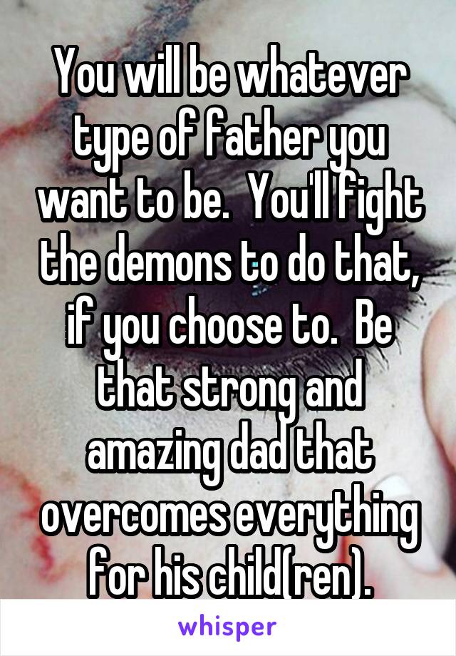 You will be whatever type of father you want to be.  You'll fight the demons to do that, if you choose to.  Be that strong and amazing dad that overcomes everything for his child(ren).