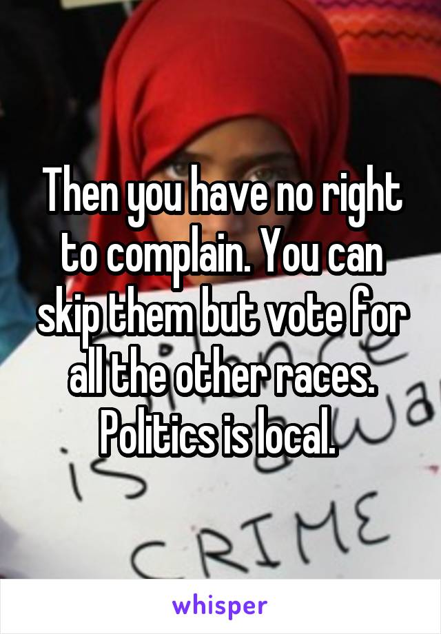 Then you have no right to complain. You can skip them but vote for all the other races. Politics is local. 