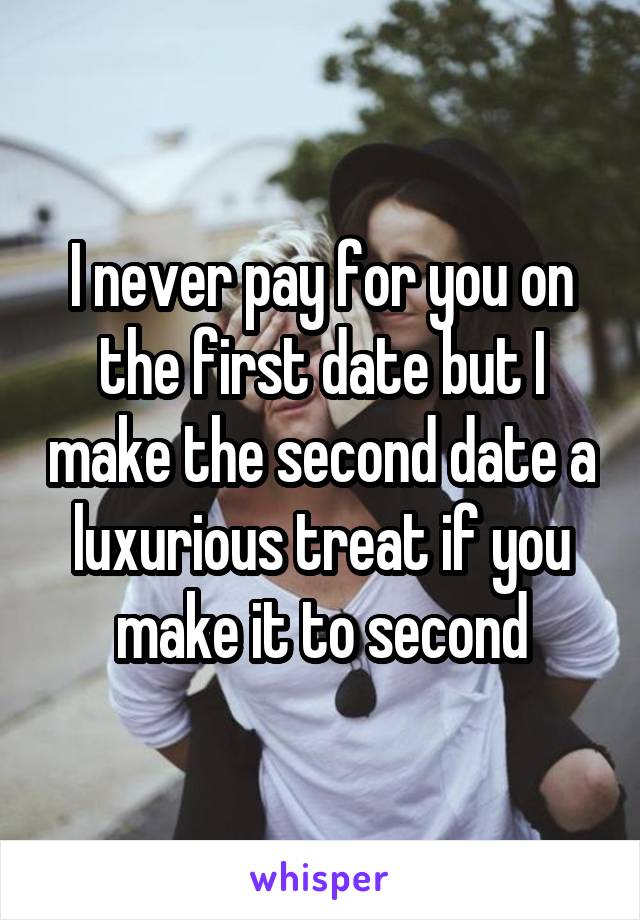 I never pay for you on the first date but I make the second date a luxurious treat if you make it to second