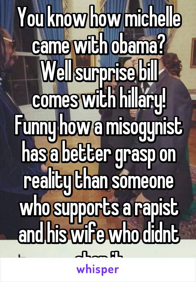 You know how michelle came with obama?
Well surprise bill comes with hillary! Funny how a misogynist has a better grasp on reality than someone who supports a rapist and his wife who didnt stop it