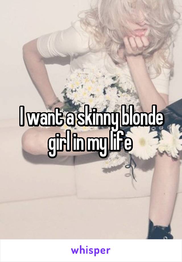 I want a skinny blonde girl in my life 