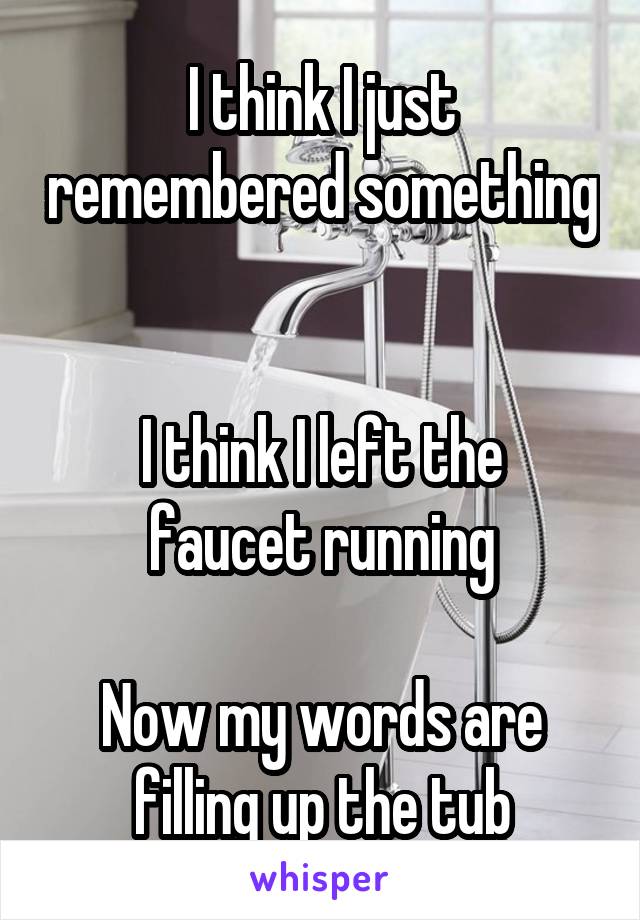 I think I just remembered something 

I think I left the faucet running

Now my words are filling up the tub