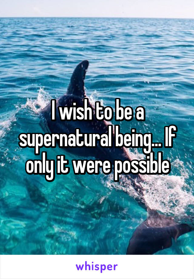 I wish to be a supernatural being... If only it were possible