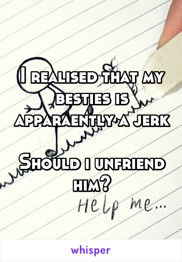I realised that my besties is apparaently a jerk 
Should i unfriend him?