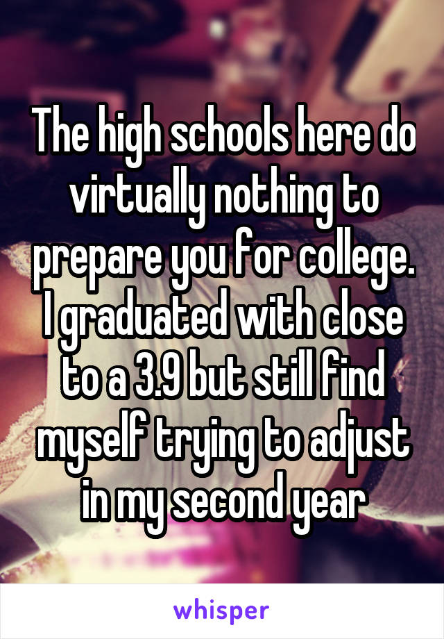 The high schools here do virtually nothing to prepare you for college. I graduated with close to a 3.9 but still find myself trying to adjust in my second year