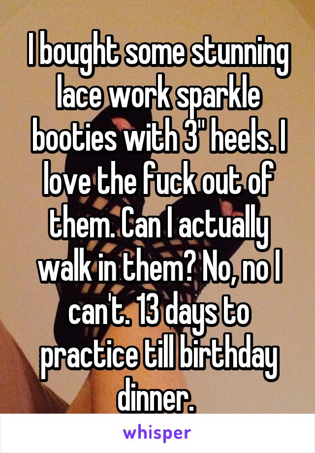 I bought some stunning lace work sparkle booties with 3" heels. I love the fuck out of them. Can I actually walk in them? No, no I can't. 13 days to practice till birthday dinner. 